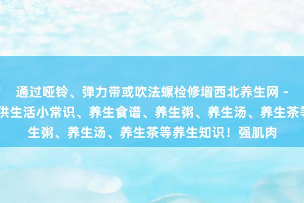 通过哑铃、弹力带或吹法螺检修增西北养生网 - 最好的养生网站提供生活小常识、养生食谱、养生粥、养生汤、养生茶等养生知识!强肌肉